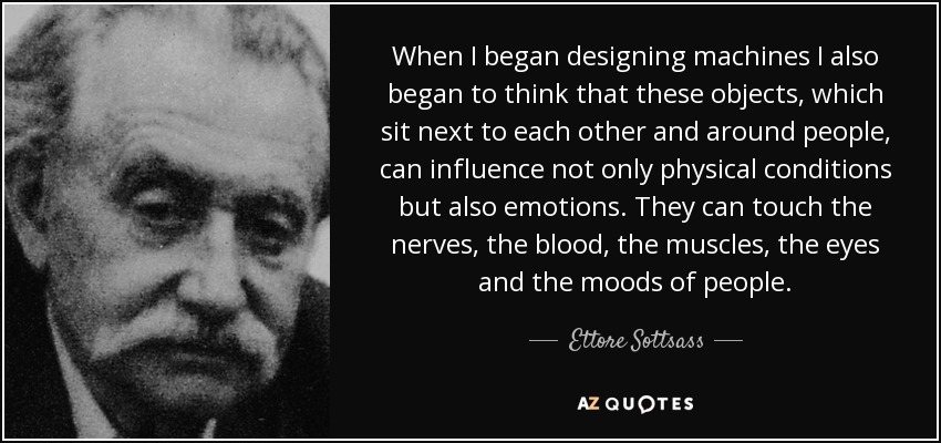 When I began designing machines I also began to think that these objects, which sit next to each other and around people, can influence not only physical conditions but also emotions. They can touch the nerves, the blood, the muscles, the eyes and the moods of people. - Ettore Sottsass