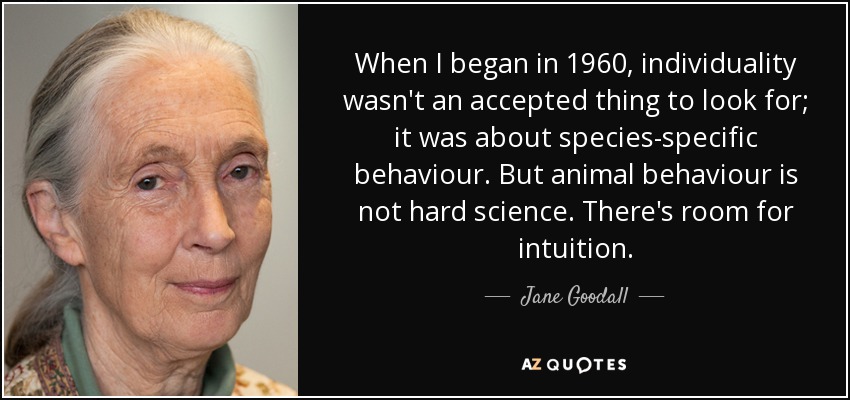When I began in 1960, individuality wasn't an accepted thing to look for; it was about species-specific behaviour. But animal behaviour is not hard science. There's room for intuition. - Jane Goodall