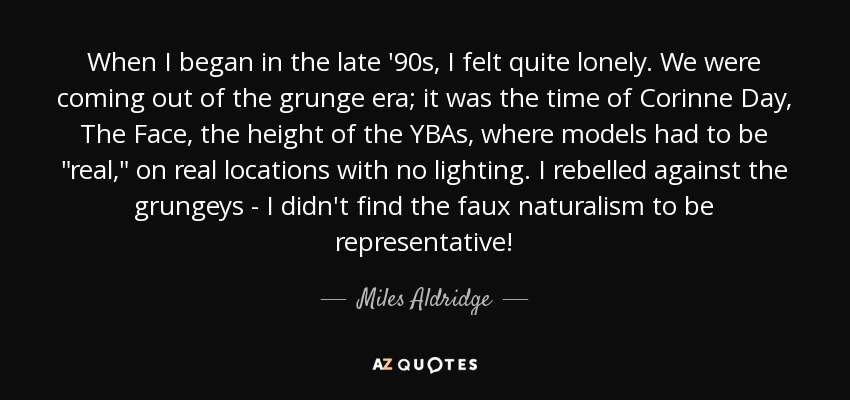 When I began in the late '90s, I felt quite lonely. We were coming out of the grunge era; it was the time of Corinne Day, The Face, the height of the YBAs, where models had to be 