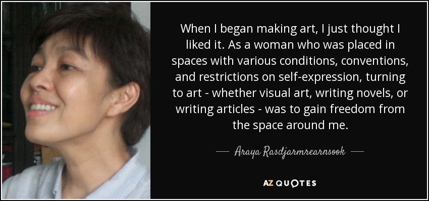 When I began making art, I just thought I liked it. As a woman who was placed in spaces with various conditions, conventions, and restrictions on self-expression, turning to art - whether visual art, writing novels, or writing articles - was to gain freedom from the space around me. - Araya Rasdjarmrearnsook