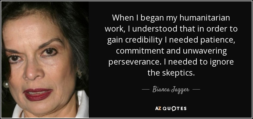 When I began my humanitarian work, I understood that in order to gain credibility I needed patience, commitment and unwavering perseverance. I needed to ignore the skeptics. - Bianca Jagger