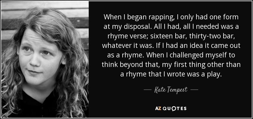 When I began rapping, I only had one form at my disposal. All I had, all I needed was a rhyme verse; sixteen bar, thirty-two bar, whatever it was. If I had an idea it came out as a rhyme. When I challenged myself to think beyond that, my first thing other than a rhyme that I wrote was a play. - Kate Tempest