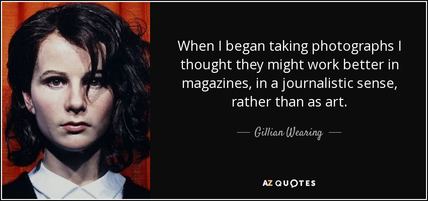 When I began taking photographs I thought they might work better in magazines, in a journalistic sense, rather than as art. - Gillian Wearing