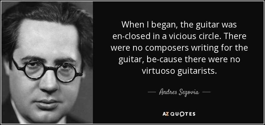 When I began, the guitar was en-closed in a vicious circle. There were no composers writing for the guitar, be-cause there were no virtuoso guitarists. - Andres Segovia