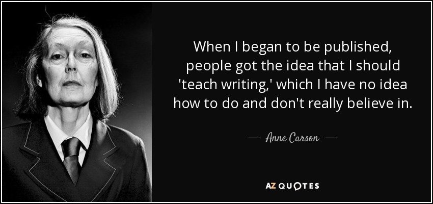 When I began to be published, people got the idea that I should 'teach writing,' which I have no idea how to do and don't really believe in. - Anne Carson