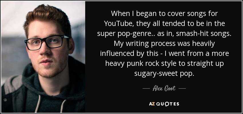 When I began to cover songs for YouTube, they all tended to be in the super pop-genre.. as in, smash-hit songs. My writing process was heavily influenced by this - I went from a more heavy punk rock style to straight up sugary-sweet pop. - Alex Goot