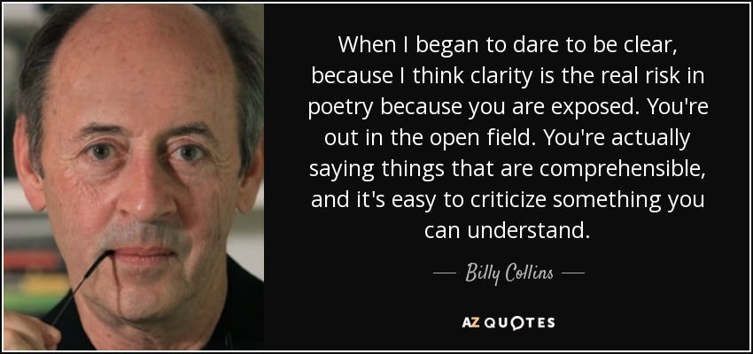 When I began to dare to be clear, because I think clarity is the real risk in poetry because you are exposed. You're out in the open field. You're actually saying things that are comprehensible, and it's easy to criticize something you can understand. - Billy Collins