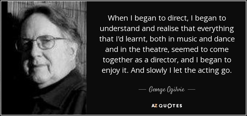 When I began to direct, I began to understand and realise that everything that I'd learnt, both in music and dance and in the theatre, seemed to come together as a director, and I began to enjoy it. And slowly I let the acting go. - George Ogilvie