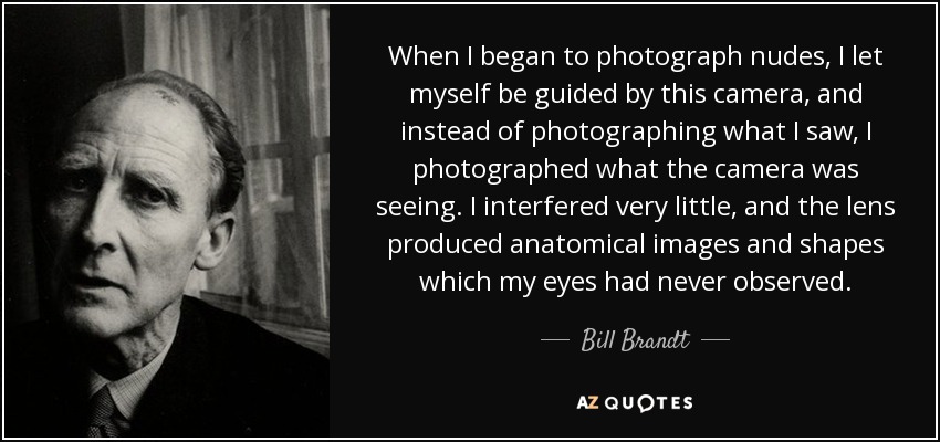 When I began to photograph nudes, I let myself be guided by this camera, and instead of photographing what I saw, I photographed what the camera was seeing. I interfered very little, and the lens produced anatomical images and shapes which my eyes had never observed. - Bill Brandt
