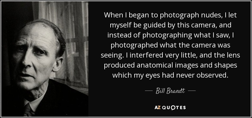 When I began to photograph nudes, I let myself be guided by this camera, and instead of photographing what I saw, I photographed what the camera was seeing. I interfered very little, and the lens produced anatomical images and shapes which my eyes had never observed. - Bill Brandt
