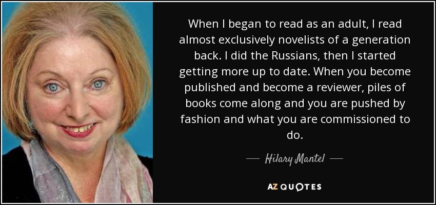 When I began to read as an adult, I read almost exclusively novelists of a generation back. I did the Russians, then I started getting more up to date. When you become published and become a reviewer, piles of books come along and you are pushed by fashion and what you are commissioned to do. - Hilary Mantel