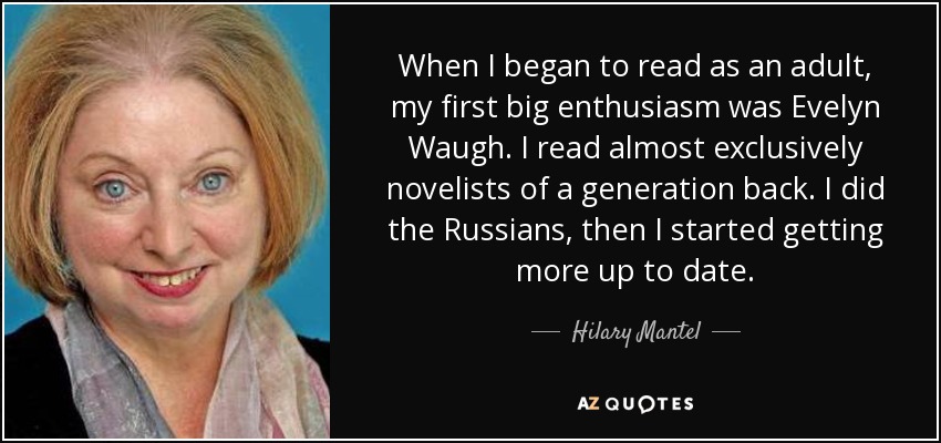 When I began to read as an adult, my first big enthusiasm was Evelyn Waugh. I read almost exclusively novelists of a generation back. I did the Russians, then I started getting more up to date. - Hilary Mantel