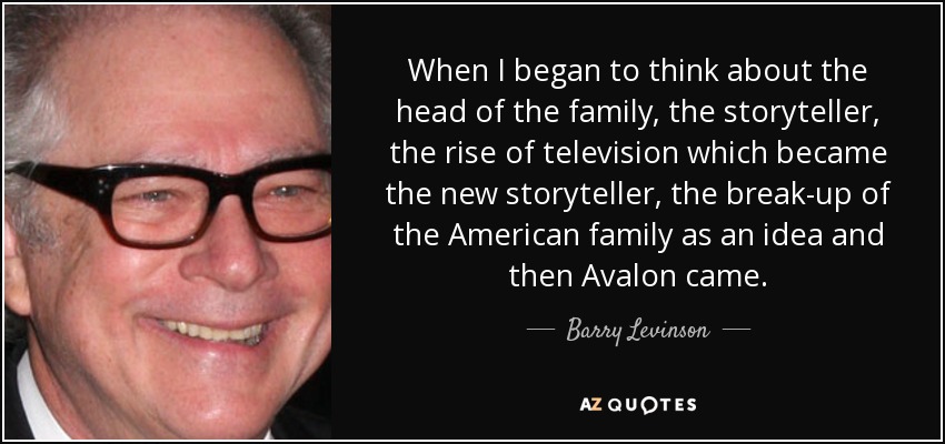 When I began to think about the head of the family, the storyteller, the rise of television which became the new storyteller, the break-up of the American family as an idea and then Avalon came. - Barry Levinson