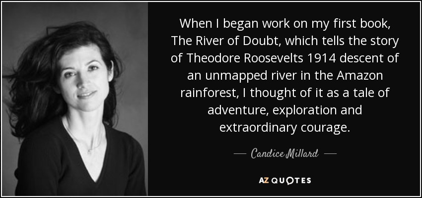 When I began work on my first book, The River of Doubt, which tells the story of Theodore Roosevelts 1914 descent of an unmapped river in the Amazon rainforest, I thought of it as a tale of adventure, exploration and extraordinary courage. - Candice Millard