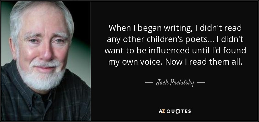 When I began writing, I didn't read any other children's poets... I didn't want to be influenced until I'd found my own voice. Now I read them all. - Jack Prelutsky