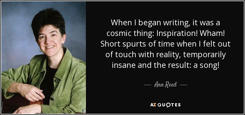 When I began writing, it was a cosmic thing: Inspiration! Wham! Short spurts of time when I felt out of touch with reality, temporarily insane and the result: a song! - Ann Reed