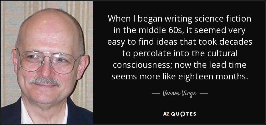 When I began writing science fiction in the middle 60s, it seemed very easy to find ideas that took decades to percolate into the cultural consciousness; now the lead time seems more like eighteen months. - Vernor Vinge
