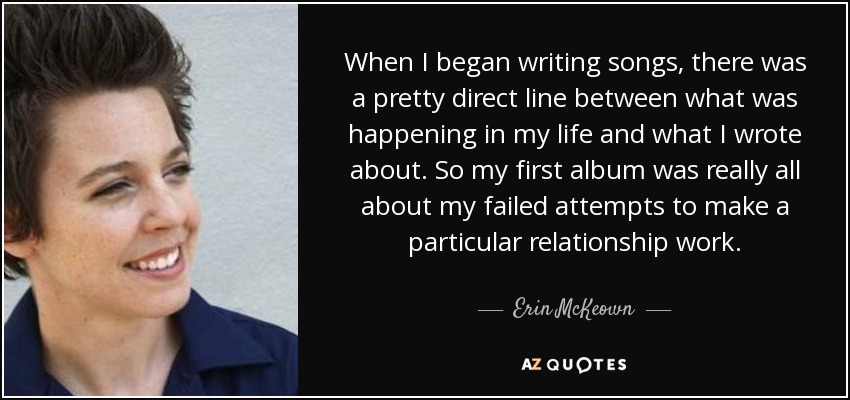 When I began writing songs, there was a pretty direct line between what was happening in my life and what I wrote about. So my first album was really all about my failed attempts to make a particular relationship work. - Erin McKeown