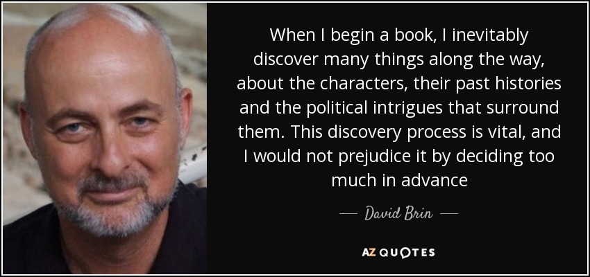 When I begin a book, I inevitably discover many things along the way, about the characters, their past histories and the political intrigues that surround them. This discovery process is vital, and I would not prejudice it by deciding too much in advance - David Brin