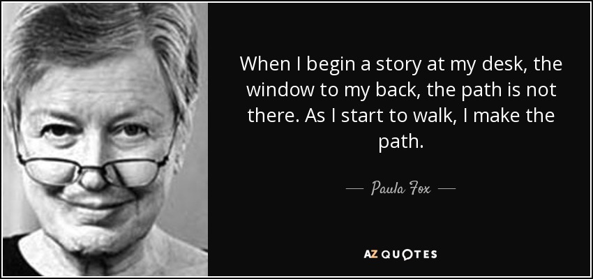 When I begin a story at my desk, the window to my back, the path is not there. As I start to walk, I make the path. - Paula Fox