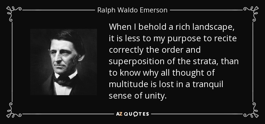 When I behold a rich landscape, it is less to my purpose to recite correctly the order and superposition of the strata, than to know why all thought of multitude is lost in a tranquil sense of unity. - Ralph Waldo Emerson