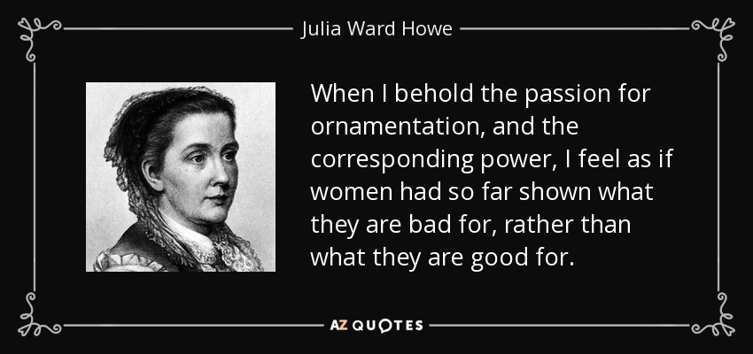 When I behold the passion for ornamentation, and the corresponding power, I feel as if women had so far shown what they are bad for, rather than what they are good for. - Julia Ward Howe