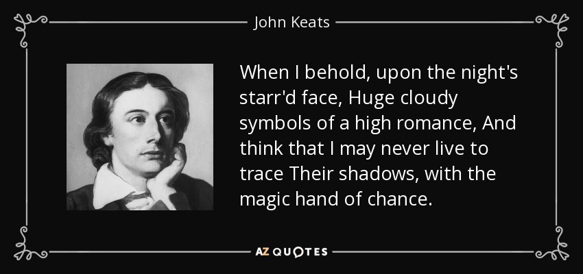 When I behold, upon the night's starr'd face, Huge cloudy symbols of a high romance, And think that I may never live to trace Their shadows, with the magic hand of chance. - John Keats