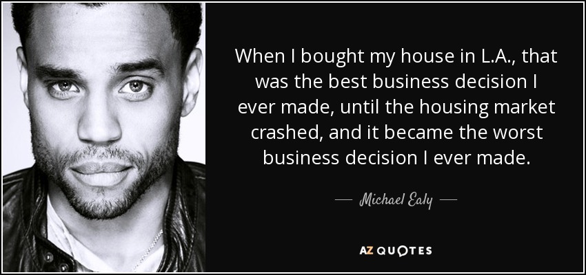 When I bought my house in L.A., that was the best business decision I ever made, until the housing market crashed, and it became the worst business decision I ever made. - Michael Ealy