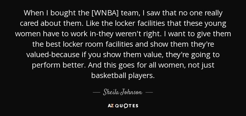 When I bought the [WNBA] team, I saw that no one really cared about them. Like the locker facilities that these young women have to work in-they weren't right. I want to give them the best locker room facilities and show them they're valued-because if you show them value, they're going to perform better. And this goes for all women, not just basketball players. - Sheila Johnson