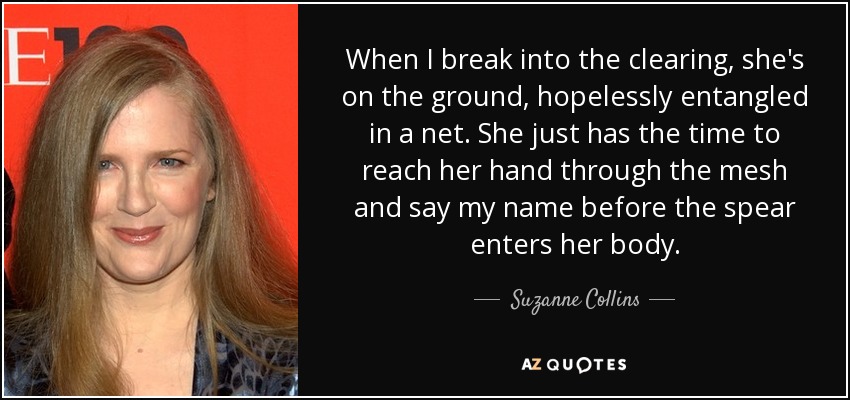 When I break into the clearing, she's on the ground, hopelessly entangled in a net. She just has the time to reach her hand through the mesh and say my name before the spear enters her body. - Suzanne Collins