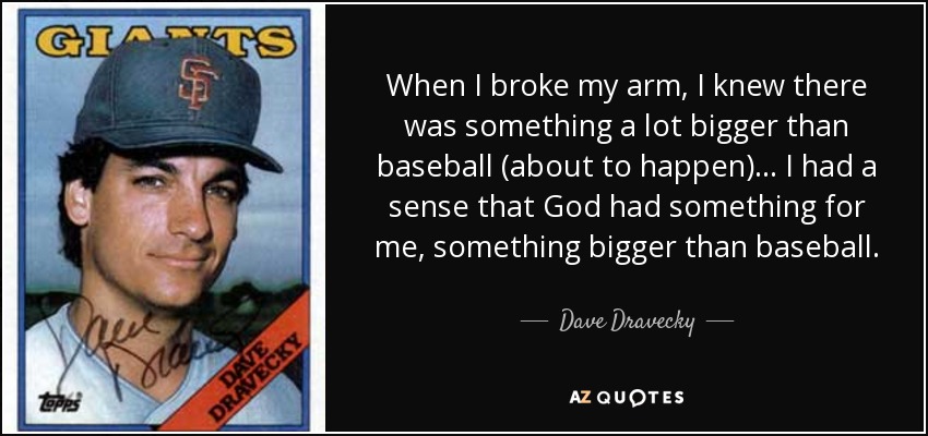 When I broke my arm, I knew there was something a lot bigger than baseball (about to happen) ... I had a sense that God had something for me, something bigger than baseball. - Dave Dravecky