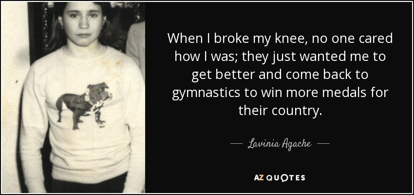 When I broke my knee, no one cared how I was; they just wanted me to get better and come back to gymnastics to win more medals for their country. - Lavinia Agache