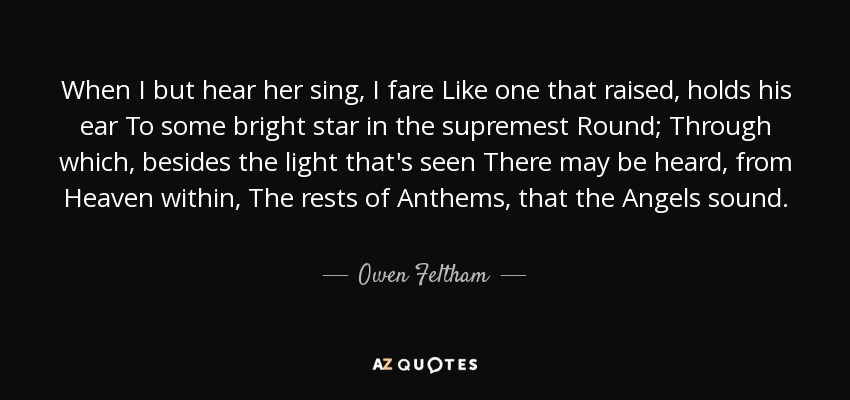 When I but hear her sing, I fare Like one that raised, holds his ear To some bright star in the supremest Round; Through which, besides the light that's seen There may be heard, from Heaven within, The rests of Anthems, that the Angels sound. - Owen Feltham