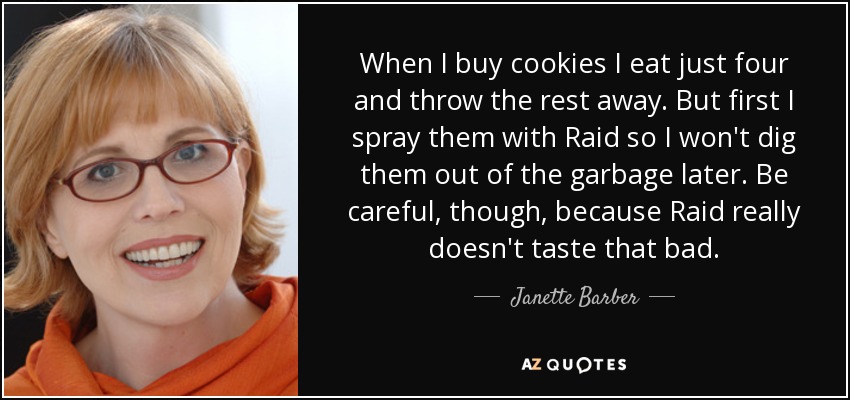 When I buy cookies I eat just four and throw the rest away. But first I spray them with Raid so I won't dig them out of the garbage later. Be careful, though, because Raid really doesn't taste that bad. - Janette Barber