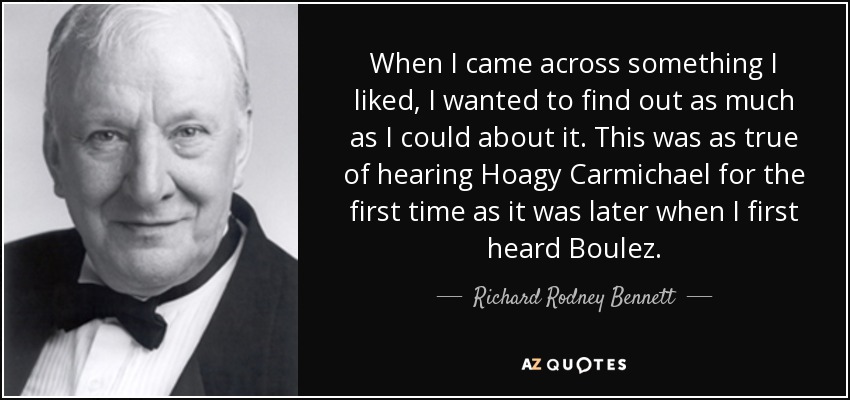 When I came across something I liked, I wanted to find out as much as I could about it. This was as true of hearing Hoagy Carmichael for the first time as it was later when I first heard Boulez. - Richard Rodney Bennett