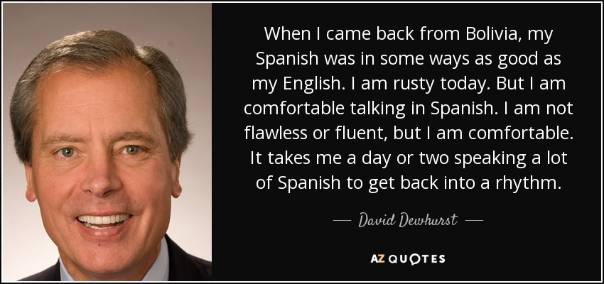 When I came back from Bolivia, my Spanish was in some ways as good as my English. I am rusty today. But I am comfortable talking in Spanish. I am not flawless or fluent, but I am comfortable. It takes me a day or two speaking a lot of Spanish to get back into a rhythm. - David Dewhurst