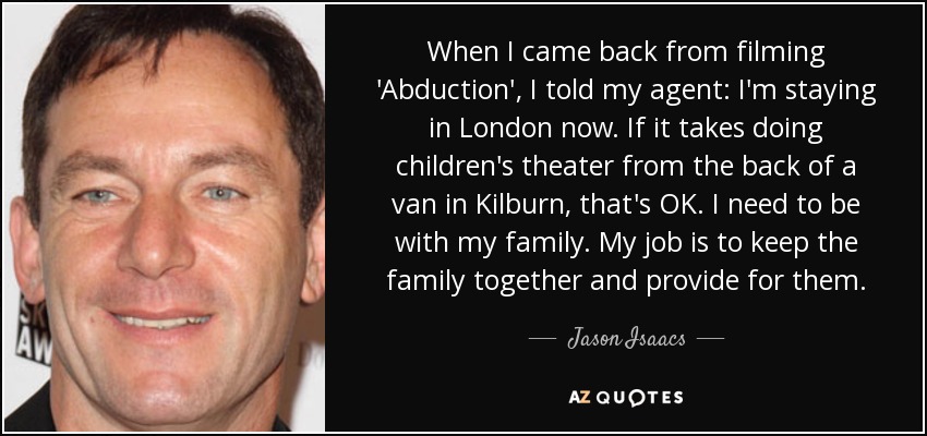 When I came back from filming 'Abduction', I told my agent: I'm staying in London now. If it takes doing children's theater from the back of a van in Kilburn, that's OK. I need to be with my family. My job is to keep the family together and provide for them. - Jason Isaacs