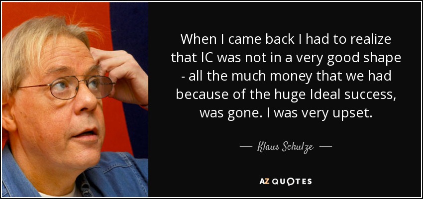 When I came back I had to realize that IC was not in a very good shape - all the much money that we had because of the huge Ideal success, was gone. I was very upset. - Klaus Schulze
