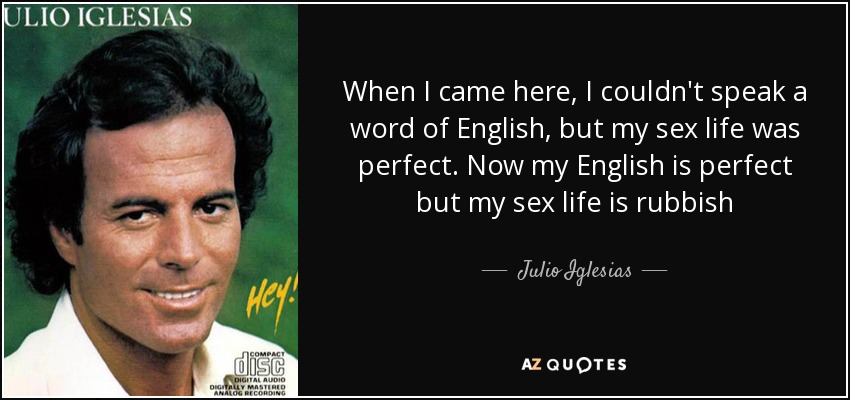 When I came here, I couldn't speak a word of English, but my sex life was perfect. Now my English is perfect but my sex life is rubbish - Julio Iglesias