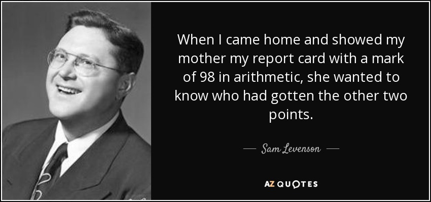 When I came home and showed my mother my report card with a mark of 98 in arithmetic, she wanted to know who had gotten the other two points. - Sam Levenson