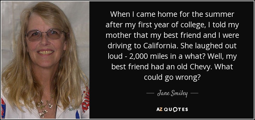 When I came home for the summer after my first year of college, I told my mother that my best friend and I were driving to California. She laughed out loud - 2,000 miles in a what? Well, my best friend had an old Chevy. What could go wrong? - Jane Smiley