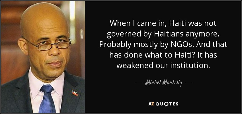 When I came in, Haiti was not governed by Haitians anymore. Probably mostly by NGOs. And that has done what to Haiti? It has weakened our institution. - Michel Martelly