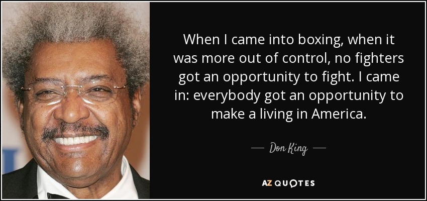 When I came into boxing, when it was more out of control, no fighters got an opportunity to fight. I came in: everybody got an opportunity to make a living in America. - Don King