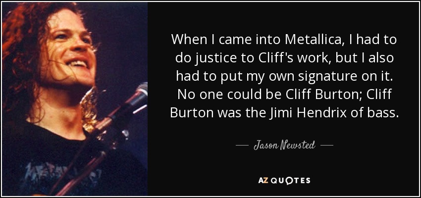 When I came into Metallica, I had to do justice to Cliff's work, but I also had to put my own signature on it. No one could be Cliff Burton; Cliff Burton was the Jimi Hendrix of bass. - Jason Newsted