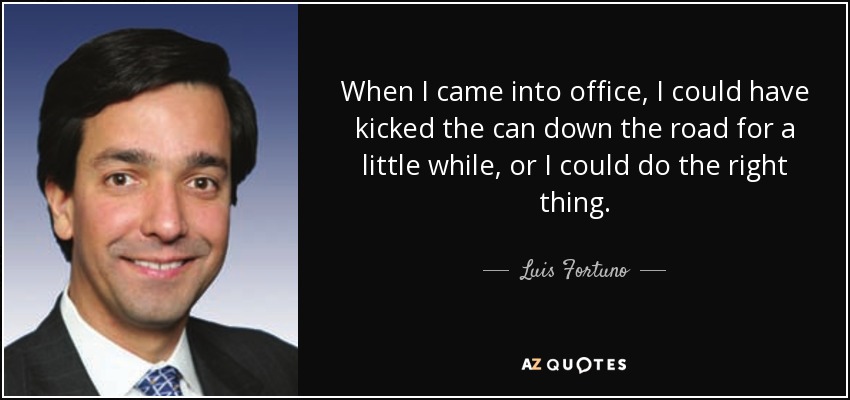 When I came into office, I could have kicked the can down the road for a little while, or I could do the right thing. - Luis Fortuno