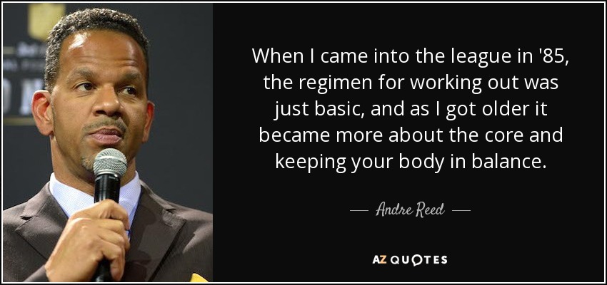 When I came into the league in '85, the regimen for working out was just basic, and as I got older it became more about the core and keeping your body in balance. - Andre Reed