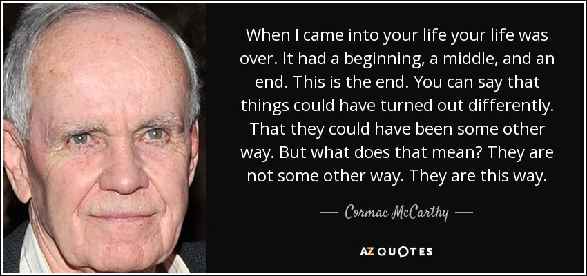 When I came into your life your life was over. It had a beginning, a middle, and an end. This is the end. You can say that things could have turned out differently. That they could have been some other way. But what does that mean? They are not some other way. They are this way. - Cormac McCarthy