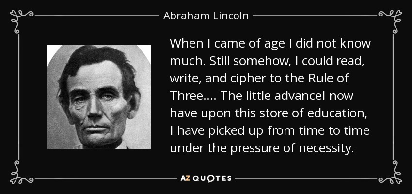 When I came of age I did not know much. Still somehow, I could read, write, and cipher to the Rule of Three.... The little advanceI now have upon this store of education, I have picked up from time to time under the pressure of necessity. - Abraham Lincoln
