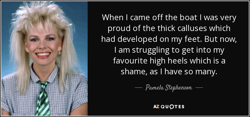 When I came off the boat I was very proud of the thick calluses which had developed on my feet. But now, I am struggling to get into my favourite high heels which is a shame, as I have so many. - Pamela Stephenson