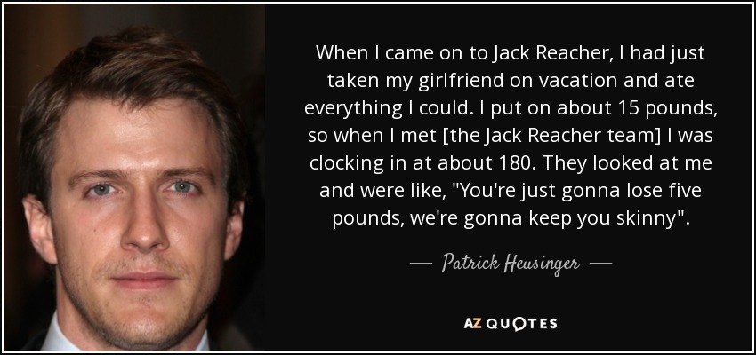 When I came on to Jack Reacher, I had just taken my girlfriend on vacation and ate everything I could. I put on about 15 pounds, so when I met [the Jack Reacher team] I was clocking in at about 180. They looked at me and were like, 